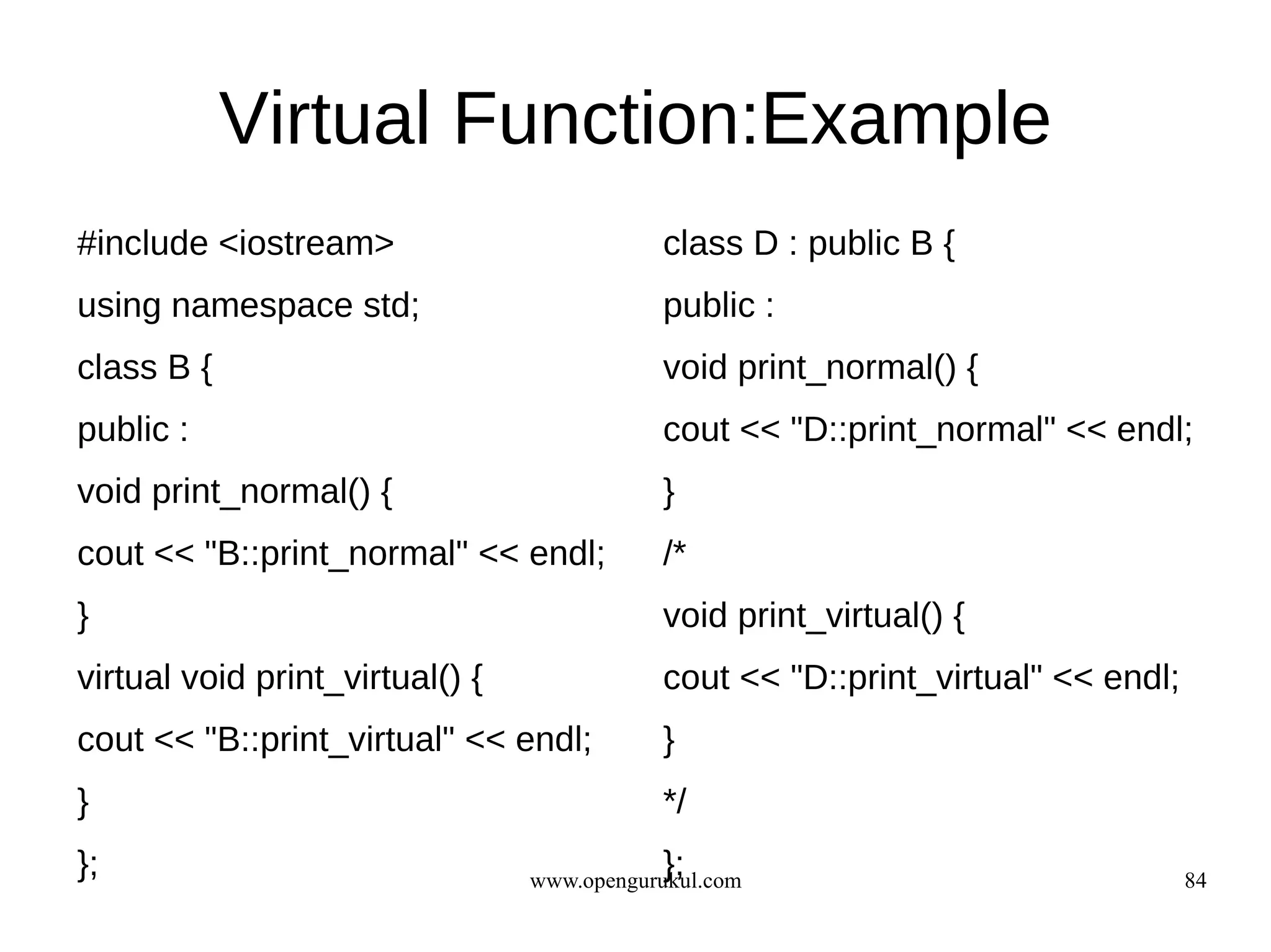 Virtual Function:Example
#include <iostream>                         class D : public B {
using namespace std;                        public :
class B {                                   void print_normal() {
public :                                    cout << "D::print_normal" << endl;
void print_normal() {                       }
cout << "B::print_normal" << endl;          /*
}                                           void print_virtual() {
virtual void print_virtual() {              cout << "D::print_virtual" << endl;
cout << "B::print_virtual" << endl;         }
}                                           */
};                                          };
                                 www.opengurukul.com                              84
 