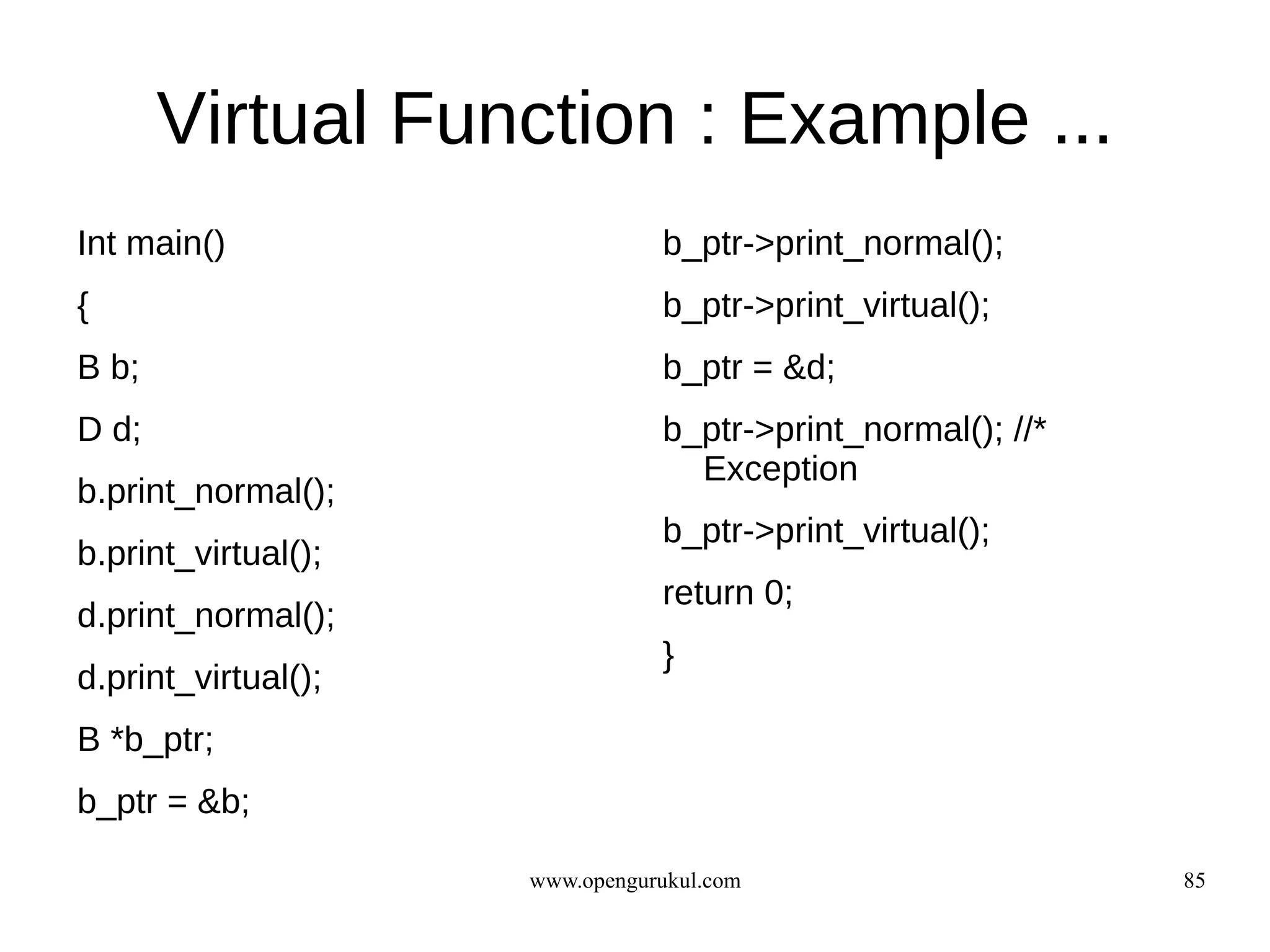Virtual Function : Example ...
Int main()                      b_ptr->print_normal();
{                               b_ptr->print_virtual();
B b;                            b_ptr = &d;
D d;                            b_ptr->print_normal(); //*
                                  Exception
b.print_normal();
                                b_ptr->print_virtual();
b.print_virtual();
                                return 0;
d.print_normal();
                                }
d.print_virtual();
B *b_ptr;
b_ptr = &b;

                     www.opengurukul.com                     85
 
