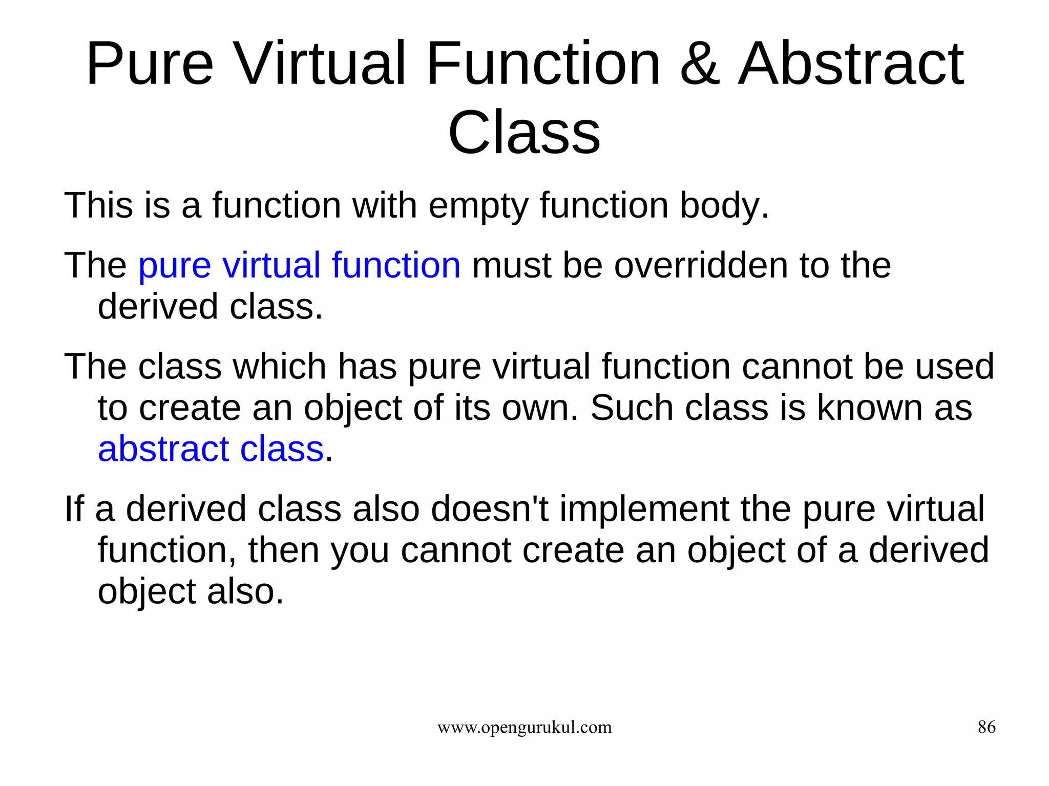 Pure Virtual Function & Abstract
               Class
This is a function with empty function body.
The pure virtual function must be overridden to the
  derived class.
The class which has pure virtual function cannot be used
  to create an object of its own. Such class is known as
  abstract class.
If a derived class also doesn't implement the pure virtual
   function, then you cannot create an object of a derived
   object also.


                       www.opengurukul.com               86
 