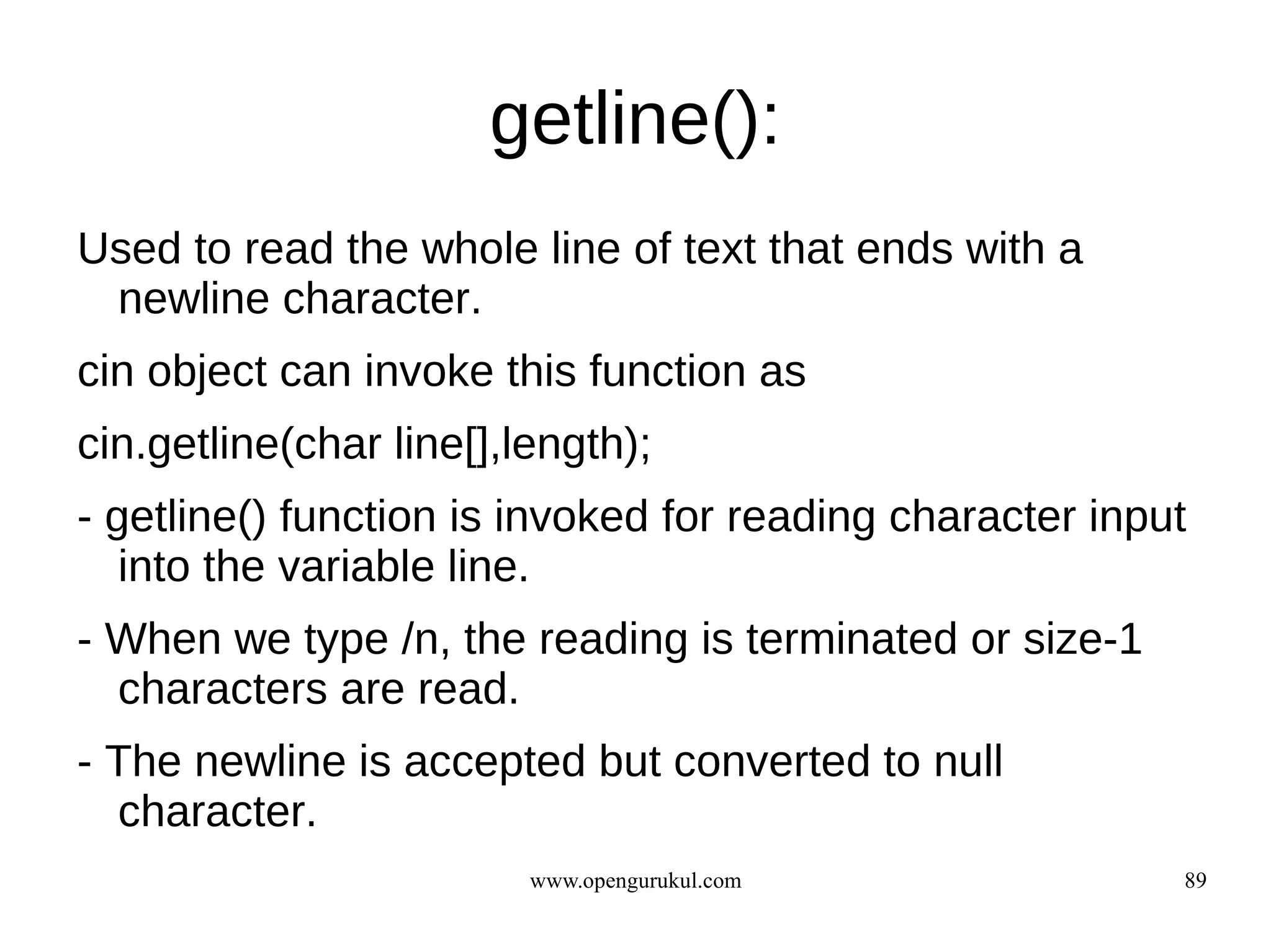 getline():
Used to read the whole line of text that ends with a
 newline character.
cin object can invoke this function as
cin.getline(char line[],length);
- getline() function is invoked for reading character input
   into the variable line.
- When we type /n, the reading is terminated or size-1
  characters are read.
- The newline is accepted but converted to null
  character.
                         www.opengurukul.com              89
 