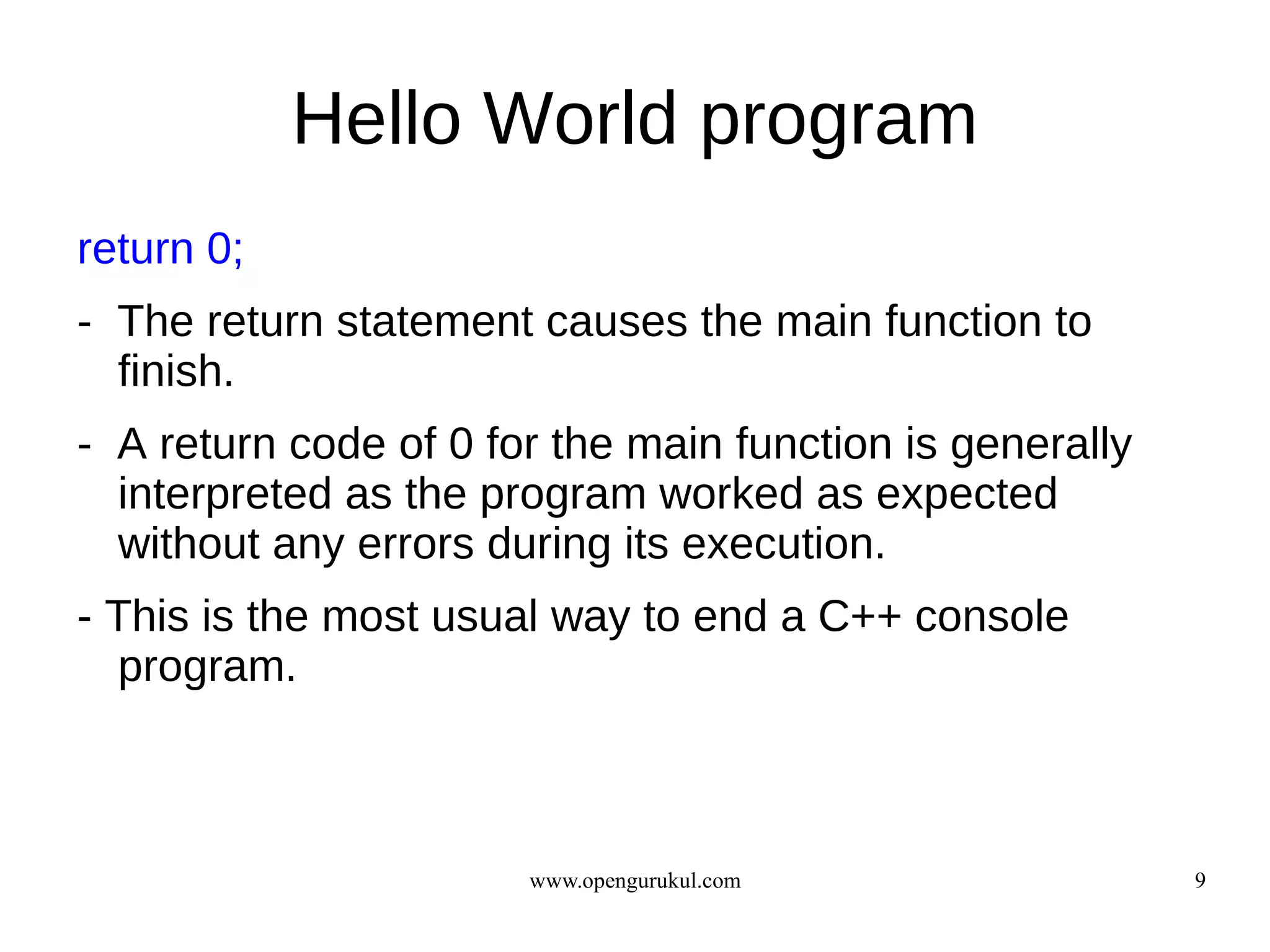 Hello World program
return 0;
- The return statement causes the main function to
  finish.
- A return code of 0 for the main function is generally
  interpreted as the program worked as expected
  without any errors during its execution.
- This is the most usual way to end a C++ console
  program.



                       www.opengurukul.com                9
 