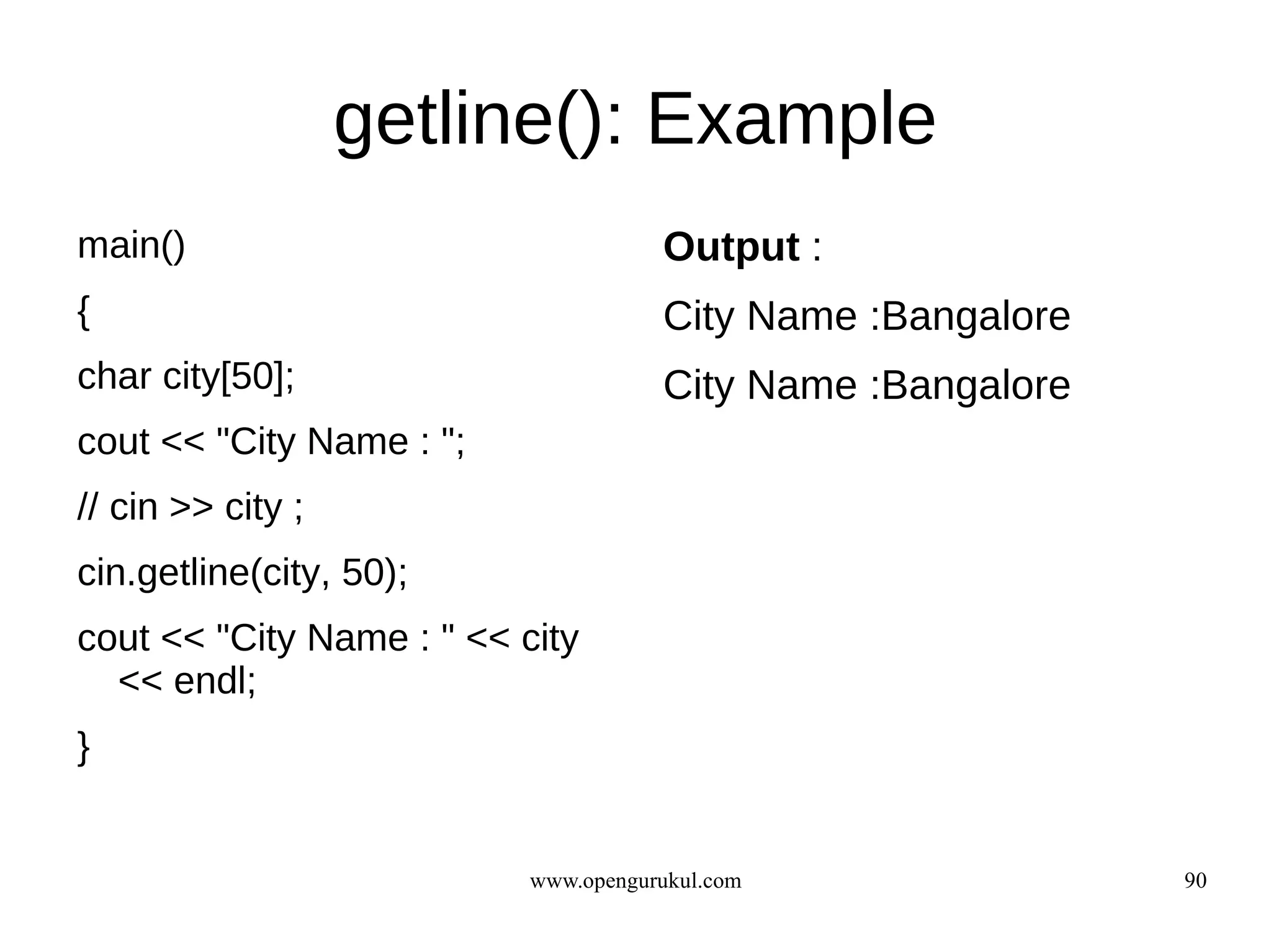 getline(): Example
main()                                Output :
{                                     City Name :Bangalore
char city[50];                        City Name :Bangalore
cout << "City Name : ";
// cin >> city ;
cin.getline(city, 50);
cout << "City Name : " << city
  << endl;
}


                           www.opengurukul.com               90
 