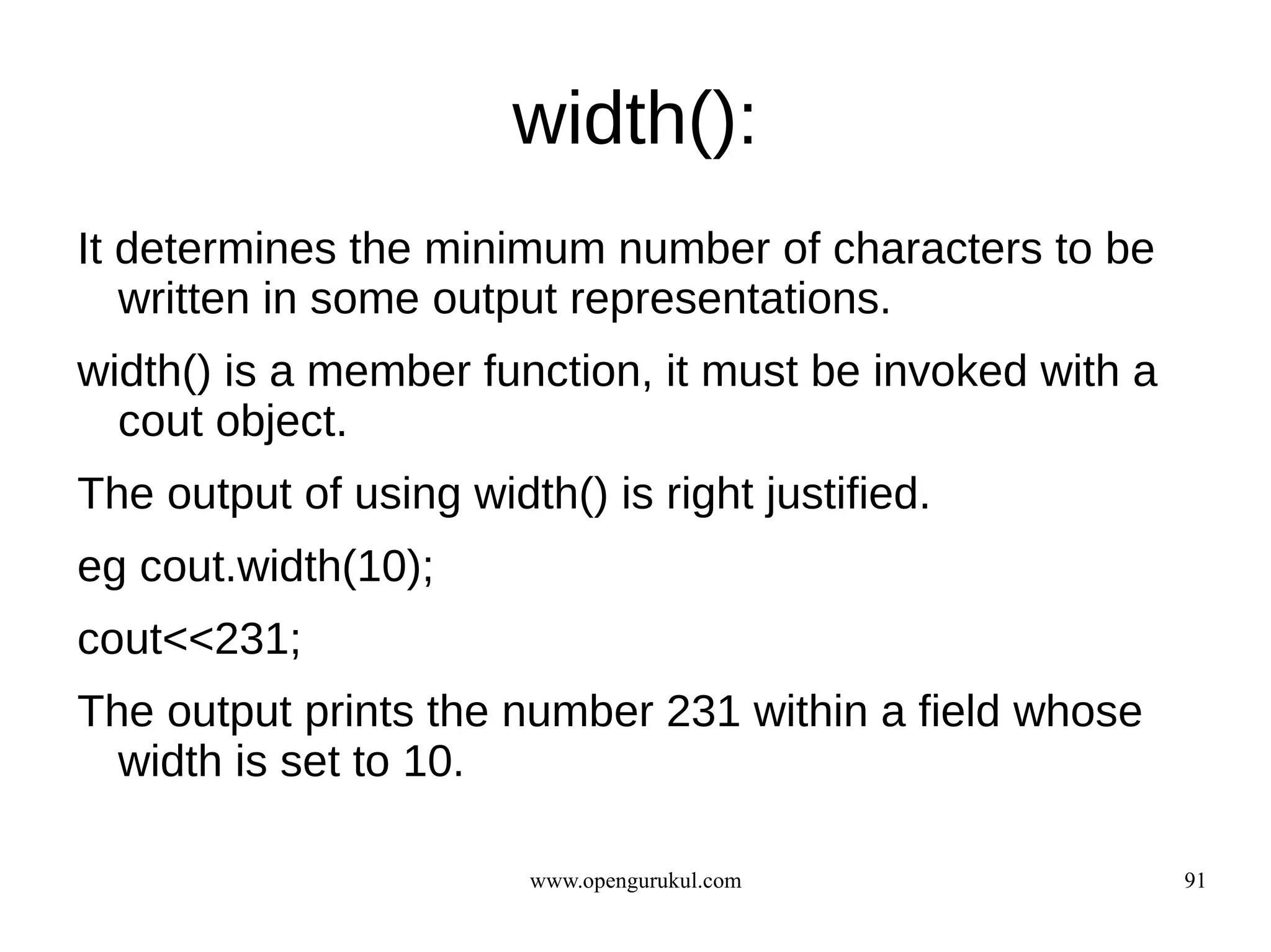 width():
It determines the minimum number of characters to be
   written in some output representations.
width() is a member function, it must be invoked with a
  cout object.
The output of using width() is right justified.
eg cout.width(10);
cout<<231;
The output prints the number 231 within a field whose
  width is set to 10.

                        www.opengurukul.com               91
 