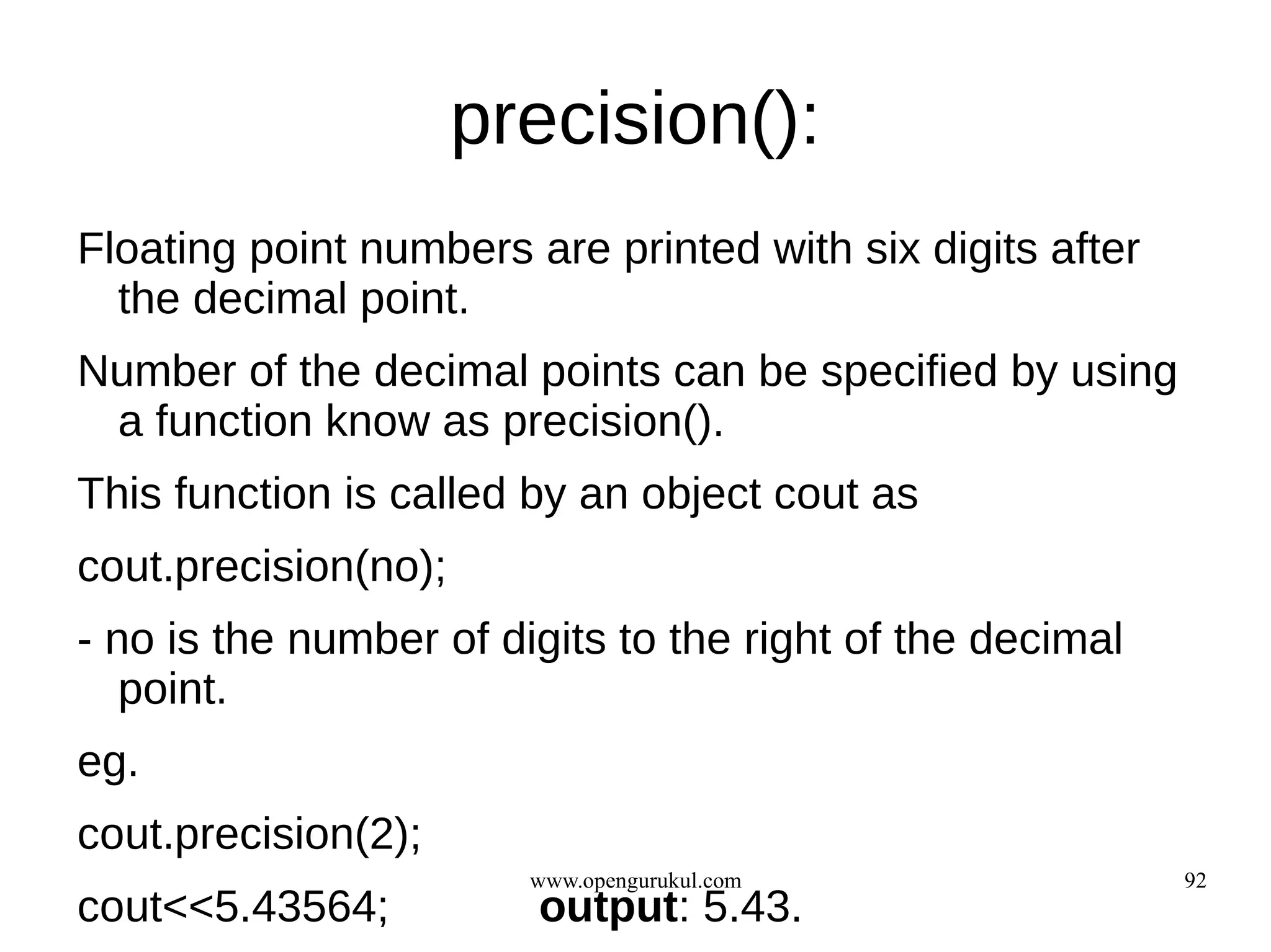 precision():
Floating point numbers are printed with six digits after
  the decimal point.
Number of the decimal points can be specified by using
 a function know as precision().
This function is called by an object cout as
cout.precision(no);
- no is the number of digits to the right of the decimal
   point.
eg.
cout.precision(2);
                        www.opengurukul.com                92
cout<<5.43564;          output: 5.43.
 
