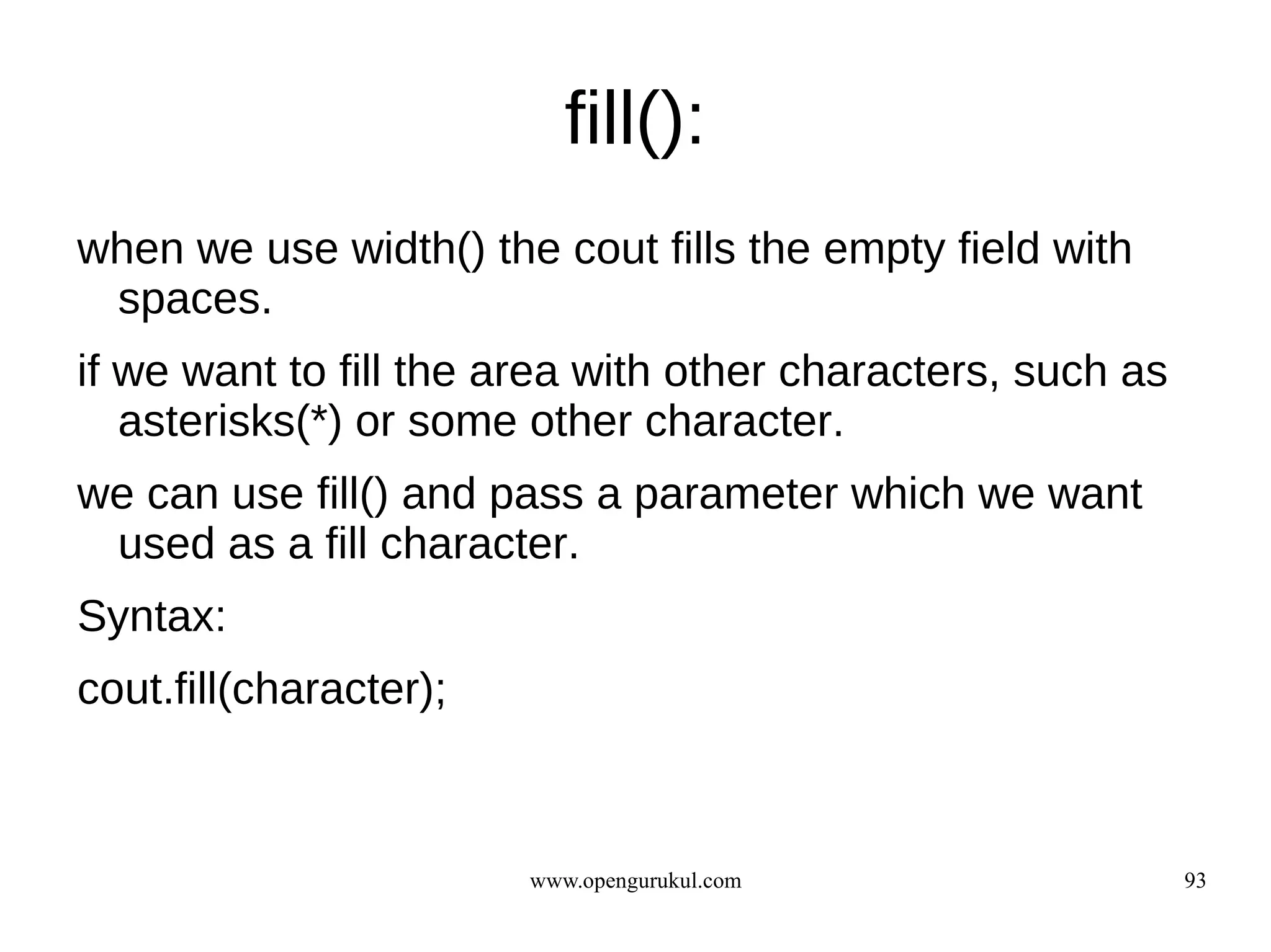 fill():
when we use width() the cout fills the empty field with
 spaces.
if we want to fill the area with other characters, such as
   asterisks(*) or some other character.
we can use fill() and pass a parameter which we want
 used as a fill character.
Syntax:
cout.fill(character);



                        www.opengurukul.com                  93
 