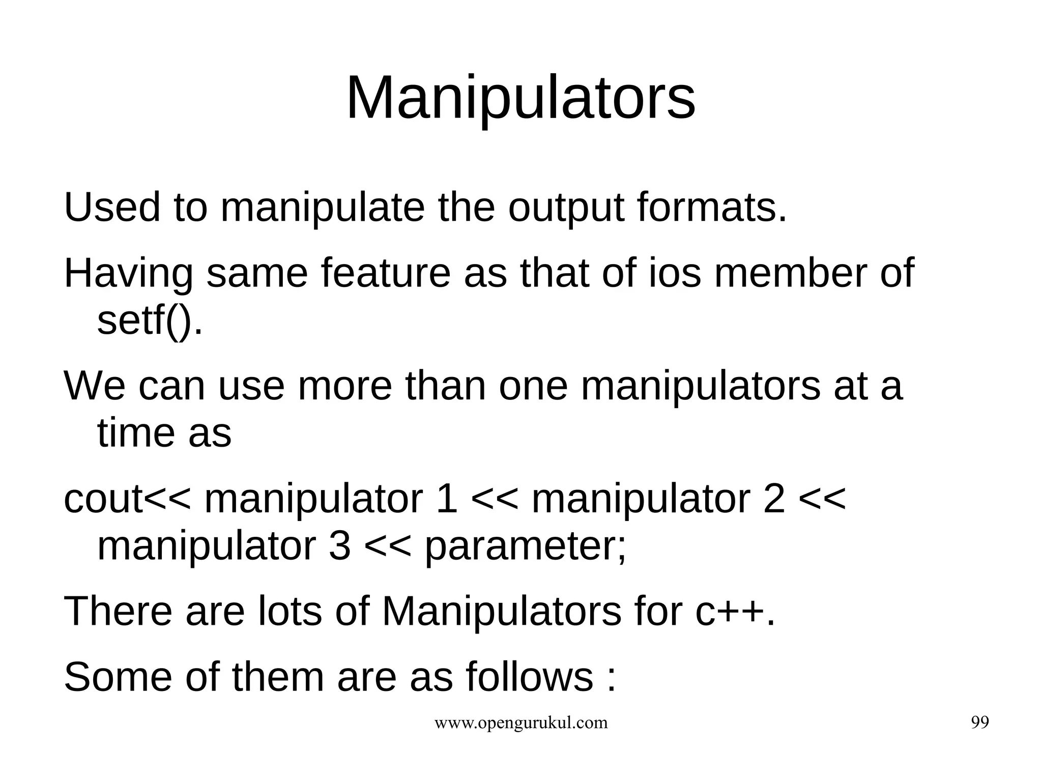 Manipulators
Used to manipulate the output formats.
Having same feature as that of ios member of
 setf().
We can use more than one manipulators at a
 time as
cout<< manipulator 1 << manipulator 2 <<
  manipulator 3 << parameter;
There are lots of Manipulators for c++.
Some of them are as follows :
                    www.opengurukul.com        99
 