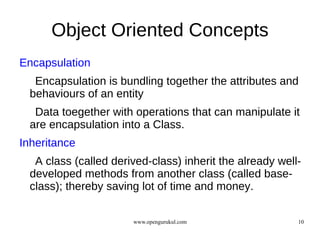Object Oriented Concepts
Encapsulation
   Encapsulation is bundling together the attributes and
  behaviours of an entity
   Data toegether with operations that can manipulate it
  are encapsulation into a Class.
Inheritance
   A class (called derived-class) inherit the already well-
  developed methods from another class (called base-
  class); thereby saving lot of time and money.

                       www.opengurukul.com                10
 