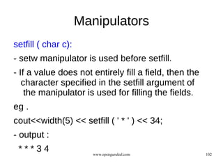Manipulators
setfill ( char c):
- setw manipulator is used before setfill.
- If a value does not entirely fill a field, then the
   character specified in the setfill argument of
    the manipulator is used for filling the fields.
eg .
cout<<width(5) << setfill ( ' * ' ) << 34;
- output :
 ***34                  www.opengurukul.com             102
 