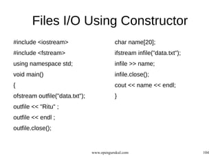 Files I/O Using Constructor
#include <iostream>                        char name[20];
#include <fstream>                         ifstream infile("data.txt");
using namespace std;                       infile >> name;
void main()                                infile.close();
{                                          cout << name << endl;
ofstream outfile("data.txt");              }
outfile << "Ritu" ;
outfile << endl ;
outfile.close();


                                www.opengurukul.com                       104
 