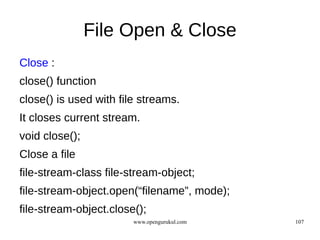 File Open & Close
Close :
close() function
close() is used with file streams.
It closes current stream.
void close();
Close a file
file-stream-class file-stream-object;
file-stream-object.open(“filename”, mode);
file-stream-object.close();
                        www.opengurukul.com   107
 