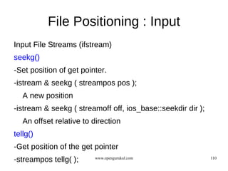 File Positioning : Input
Input File Streams (ifstream)
seekg()
-Set position of get pointer.
-istream & seekg ( streampos pos );
   A new position
-istream & seekg ( streamoff off, ios_base::seekdir dir );
   An offset relative to direction
tellg()
-Get position of the get pointer
-streampos tellg( );     www.opengurukul.com                 110
 
