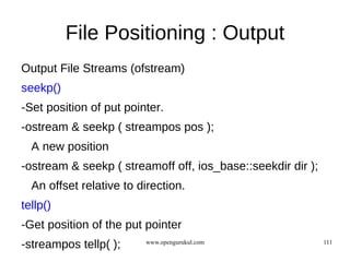 File Positioning : Output
Output File Streams (ofstream)
seekp()
-Set position of put pointer.
-ostream & seekp ( streampos pos );
  A new position
-ostream & seekp ( streamoff off, ios_base::seekdir dir );
  An offset relative to direction.
tellp()
-Get position of the put pointer
-streampos tellp( );     www.opengurukul.com                 111
 