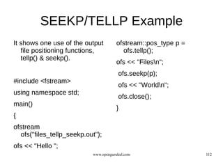 SEEKP/TELLP Example
It shows one use of the output        ofstream::pos_type p =
   file positioning functions,          ofs.tellp();
   tellp() & seekp().
                                      ofs << "Filesn";
                                       ofs.seekp(p);
#include <fstream>
                                       ofs << "Worldn";
using namespace std;
                                       ofs.close();
main()
                                      }
{
ofstream
  ofs("files_tellp_seekp.out");
ofs << "Hello ";
                           www.opengurukul.com                 112
 