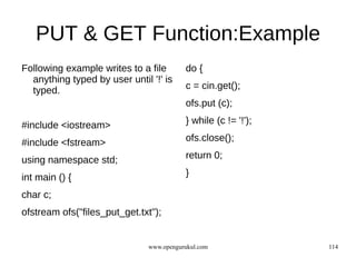 PUT & GET Function:Example
Following example writes to a file        do {
  anything typed by user until '!' is
  typed.                                  c = cin.get();
                                          ofs.put (c);

#include <iostream>                       } while (c != '!');

#include <fstream>                        ofs.close();

using namespace std;                      return 0;

int main () {                             }

char c;
ofstream ofs("files_put_get.txt");


                               www.opengurukul.com              114
 