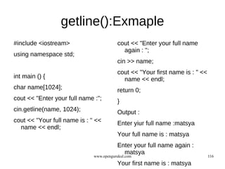 getline():Exmaple
#include <iostream>                      cout << "Enter your full name
                                           again : ";
using namespace std;
                                         cin >> name;
                                         cout << "Your first name is : " <<
int main () {                              name << endl;
char name[1024];                         return 0;
cout << "Enter your full name :";        }
cin.getline(name, 1024);                 Output :
cout << "Your full name is : " <<        Enter yiur full name :matsya
  name << endl;
                                         Your full name is : matsya
                                         Enter your full name again :
                                           matsya
                              www.opengurukul.com                             116
                                         Your first name is : matsya
 