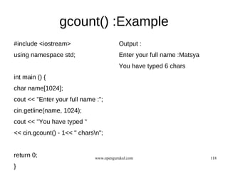 gcount() :Example
#include <iostream>                      Output :
using namespace std;                     Enter your full name :Matsya
                                         You have typed 6 chars
int main () {
char name[1024];
cout << "Enter your full name :";
cin.getline(name, 1024);
cout << "You have typed "
<< cin.gcount() - 1<< " charsn";


return 0;                     www.opengurukul.com                       118

}
 