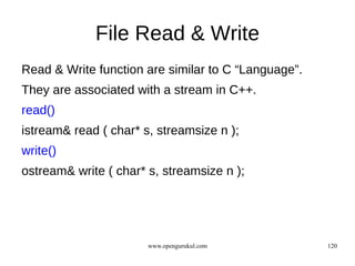 File Read & Write
Read & Write function are similar to C “Language”.
They are associated with a stream in C++.
read()
istream& read ( char* s, streamsize n );
write()
ostream& write ( char* s, streamsize n );




                       www.opengurukul.com           120
 