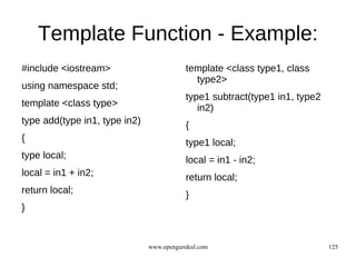 Template Function - Example:
#include <iostream>                       template <class type1, class
                                            type2>
using namespace std;
                                          type1 subtract(type1 in1, type2
template <class type>                        in2)
type add(type in1, type in2)              {
{                                         type1 local;
type local;                               local = in1 - in2;
local = in1 + in2;                        return local;
return local;                             }
}


                               www.opengurukul.com                          125
 
