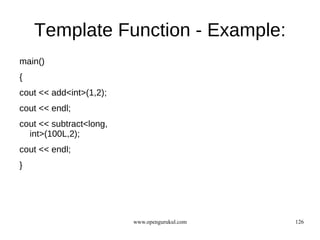 Template Function - Example:
main()
{
cout << add<int>(1,2);
cout << endl;
cout << subtract<long,
  int>(100L,2);
cout << endl;
}




                         www.opengurukul.com   126
 