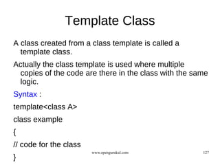 Template Class
A class created from a class template is called a
  template class.
Actually the class template is used where multiple
 copies of the code are there in the class with the same
 logic.
Syntax :
template<class A>
class example
{
// code for the class
                        www.opengurukul.com           127
}
 