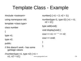 Template Class - Example
#include <iostream>                       number() { n1 = 2; n2 = 3;}
using namespace std;                      number(type t1, type t2) { n1 = t1;
                                            n2 = t2;}
template <class type>
                                          type add(void);
class number
                                          void display(void) {
{
                                          cout << n1 << " " << n2;
type n1;
                                          cout << endl;
type n2;
                                          }
public:
                                          };
// this doesn't work - has some
    garbage values
//number(type n1, type n2) { n1 =
   n1; n2 = n2;}             www.opengurukul.com                            128
 