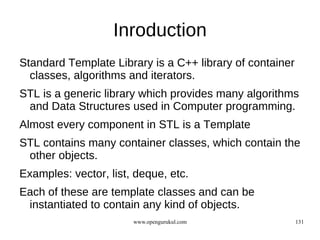 Inroduction
Standard Template Library is a C++ library of container
  classes, algorithms and iterators.
STL is a generic library which provides many algorithms
 and Data Structures used in Computer programming.
Almost every component in STL is a Template
STL contains many container classes, which contain the
 other objects.
Examples: vector, list, deque, etc.
Each of these are template classes and can be
 instantiated to contain any kind of objects.
                       www.opengurukul.com                131
 