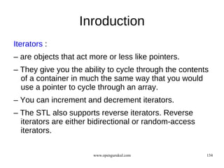 Inroduction
Iterators :
– are objects that act more or less like pointers.
– They give you the ability to cycle through the contents
  of a container in much the same way that you would
  use a pointer to cycle through an array.
– You can increment and decrement iterators.
– The STL also supports reverse iterators. Reverse
  iterators are either bidirectional or random-access
  iterators.

                        www.opengurukul.com             134
 