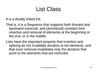 List Class
It is a doubly linked list.
That is, it is a Sequence that supports both forward and
  backward traversal, and (amortized) constant time
  insertion and removal of elements at the beginning or
  the end, or in the middle.
Lists have the important property that insertion and
  splicing do not invalidate iterators to list elements, and
  that even removal invalidates only the iterators that
  point to the elements that are removed.



                          www.opengurukul.com             137
 