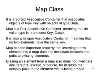 Map Class
It is a Sorted Associative Container that associates
   objects of type Key with objects of type Data.
Map is a Pair Associative Container, meaning that its
 value type is pair<const Key, Data>.
It is also a Unique Associative Container, meaning that
   no two elements have the same key.
Map has the important property that inserting a new
 element into a map does not invalidate iterators that
 point to existing elements.
Erasing an element from a map also does not invalidate
  any iterators, except, of course, for iterators that
  actually point to the element that is being erased.
                        www.opengurukul.com            139
 
