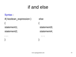 if and else
Syntax :
if( boolean_expression )             else
{                                    {
statement1;                              statement3;
statement2;                              statement4;
...                                       ...
}                                    }




                           www.opengurukul.com         14
 