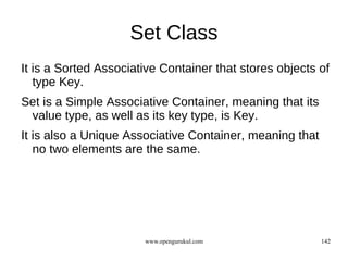 Set Class
It is a Sorted Associative Container that stores objects of
   type Key.
Set is a Simple Associative Container, meaning that its
 value type, as well as its key type, is Key.
It is also a Unique Associative Container, meaning that
   no two elements are the same.




                       www.opengurukul.com                142
 