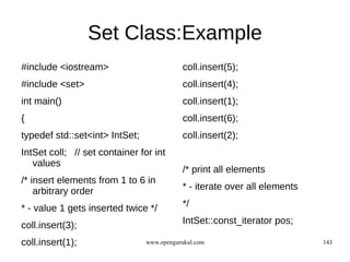 Set Class:Example
#include <iostream>                        coll.insert(5);
#include <set>                             coll.insert(4);
int main()                                 coll.insert(1);
{                                          coll.insert(6);
typedef std::set<int> IntSet;              coll.insert(2);
IntSet coll; // set container for int
   values
                                           /* print all elements
/* insert elements from 1 to 6 in
    arbitrary order                        * - iterate over all elements

* - value 1 gets inserted twice */         */

coll.insert(3);                            IntSet::const_iterator pos;

coll.insert(1);                 www.opengurukul.com                        143
 