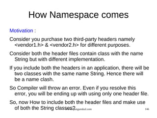 How Namespace comes
Motivation :
Consider you purchase two third-party headers namely
 <vendor1.h> & <vendor2.h> for different purposes.
Consider both the header files contain class with the name
 String but with different implementation.
If you include both the headers in an application, there will be
   two classes with the same name String. Hence there will
   be a name clash.
So Compiler will throw an error. Even if you resolve this
  error, you will be ending up with using only one header file.
So, now How to include both the header files and make use
  of both the String classes?
                         www.opengurukul.com             146
 