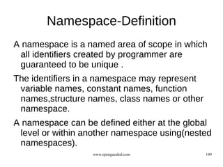 Namespace-Definition
A namespace is a named area of scope in which
 all identifiers created by programmer are
 guaranteed to be unique .
The identifiers in a namespace may represent
 variable names, constant names, function
 names,structure names, class names or other
 namespace.
A namespace can be defined either at the global
 level or within another namespace using(nested
 namespaces).
                  www.opengurukul.com          149
 