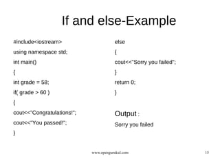 If and else-Example
#include<iostream>                     else
using namespace std;                   {
int main()                             cout<<"Sorry you failed";
{                                      }
int grade = 58;                        return 0;
if( grade > 60 )                       }
{
cout<<”Congratulations!";              Output :
cout<<"You passed!";                   Sorry you failed
}


                            www.opengurukul.com                    15
 