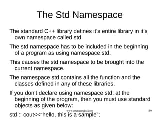 The Std Namespace
The standard C++ library defines it’s entire library in it’s
  own namespace called std.
The std namespace has to be included in the beginning
  of a program as using namespace std;
This causes the std namespace to be brought into the
  current namespace.
The namespace std contains all the function and the
  classes defined in any of these libraries.
If you don’t declare using namespace std; at the
   beginning of the program, then you must use standard
   objects as given below:
                        www.opengurukul.com                    150
std :: cout<<“hello, this is a sample”;
 