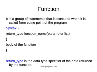 Function
It is a group of statements that is executed when it is
   called from some point of the program
Syntax: -
return_type function_name(parameter list)
{
body of the function
}


return_type is the data type specifier of the data returned
  by the function.     www.opengurukul.com                27
 