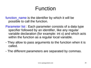 Function
function_name is the identifier by which it will be
  possible to call the function.
Parameter list : Each parameter consists of a data type
 specifier followed by an identifier, like any regular
 variable declaration (for example: int x) and which acts
 within the function as a regular local variable.
- They allow to pass arguments to the function when it is
  called.
- The different parameters are separated by commas.


                        www.opengurukul.com             28
 