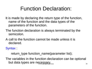 Function Declaration:
It is made by declaring the return type of the function,
   name of the function and the data types of the
   parameters of the function.
The function declaration is always terminated by the
  semicolon.
A call to the function cannot be made unless it is
  declared.
Syntax :
   return_type function_name(parameter list);
The variables in the function declaration can be optional
  but data types are necessary.
                       www.opengurukul.com               30
 