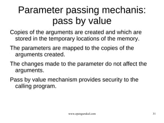 Parameter passing mechanis:
         pass by value
Copies of the arguments are created and which are
 stored in the temporary locations of the memory.
The parameters are mapped to the copies of the
  arguments created.
The changes made to the parameter do not affect the
  arguments.
Pass by value mechanism provides security to the
 calling program.



                     www.opengurukul.com              31
 