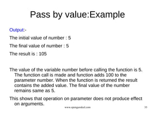 Pass by value:Example
Output:-
The initial value of number : 5
The final value of number : 5
The result is : 105


The value of the variable number before calling the function is 5.
  The function call is made and function adds 100 to the
  parameter number. When the function is returned the result
  contains the added value. The final value of the number
  remains same as 5.
This shows that operation on parameter does not produce effect
  on arguments.
                           www.opengurukul.com                       33
 