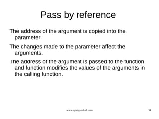 Pass by reference
The address of the argument is copied into the
  parameter.
The changes made to the parameter affect the
  arguments.
The address of the argument is passed to the function
  and function modifies the values of the arguments in
  the calling function.




                      www.opengurukul.com                34
 