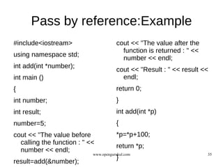 Pass by reference:Example
#include<iostream>                     cout << "The value after the
                                         function is returned : " <<
using namespace std;
                                         number << endl;
int add(int *number);
                                       cout << "Result : " << result <<
int main ()                              endl;
{                                      return 0;
int number;                            }
int result;                            int add(int *p)
number=5;                              {
cout << "The value before              *p=*p+100;
  calling the function : " <<
                                       return *p;
  number << endl;
                            www.opengurukul.com                        35
                                       }
result=add(&number);
 