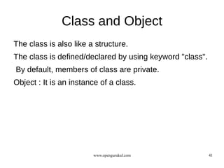 Class and Object
The class is also like a structure.
The class is defined/declared by using keyword "class".
By default, members of class are private.
Object : It is an instance of a class.




                        www.opengurukul.com               41
 