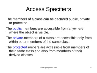 Access Specifiers
The members of a class can be declared public, private
  or protected.
The public members are accessible from anywhere
  where the object is visible.
The private members of a class are accessible only from
  within other members of the same class.
The protected embers are accessible from members of
  their same class and also from members of their
  derived classes.


                      www.opengurukul.com                43
 