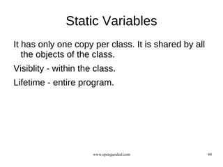 Static Variables
It has only one copy per class. It is shared by all
   the objects of the class.
Visiblity - within the class.
Lifetime - entire program.




                      www.opengurukul.com             44
 