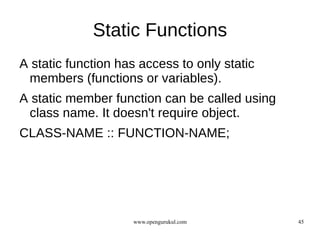 Static Functions
A static function has access to only static
 members (functions or variables).
A static member function can be called using
 class name. It doesn't require object.
CLASS-NAME :: FUNCTION-NAME;




                    www.opengurukul.com        45
 