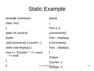 Static Example
#include <iostream>                   main()
class Test                            {
{                                     Test a, b;
static int count=0;                   a.increment();
public:                               Test :: display();
void increment() { count++; }         b.increment();
static void display() {               Test :: display();
cout << "Counter : " << count         }
  << endl;
                                      Output :
}
                                      Counter :1
};                         www.opengurukul.com             46
                                      Counter :2
 