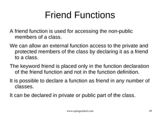 Friend Functions
A friend function is used for accessing the non-public
  members of a class.
We can allow an external function access to the private and
 protected members of the class by declaring it as a friend
 to a class.
The keyword friend is placed only in the function declaration
  of the friend function and not in the function definition.
It is possible to declare a function as friend in any number of
    classes.
It can be declared in private or public part of the class.

                          www.opengurukul.com                   49
 