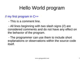 Hello World program
// my first program in C++
  - This is a comment line.
   - All lines beginning with two slash signs (//) are
  considered comments and do not have any effect on
  the behavior of the program.
   - The programmer can use them to include short
  explanations or observations within the source code
  itself.



                       www.opengurukul.com               5
 